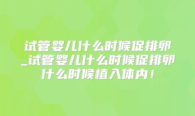 试管婴儿什么时候促排卵_试管婴儿什么时候促排卵什么时候植入体内!