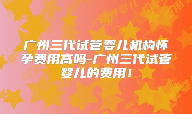 广州三代试管婴儿机构怀孕费用高吗-广州三代试管婴儿的费用！