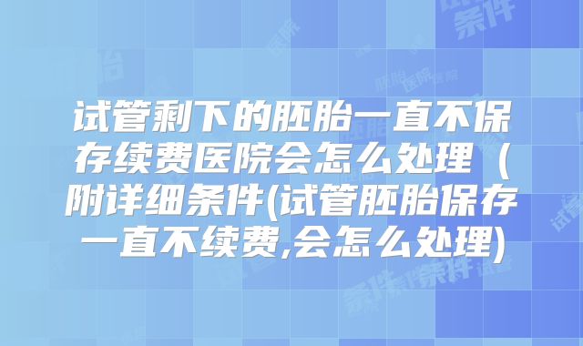 试管剩下的胚胎一直不保存续费医院会怎么处理（附详细条件(试管胚胎保存一直不续费,会怎么处理)