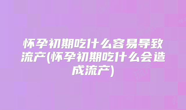 怀孕初期吃什么容易导致流产(怀孕初期吃什么会造成流产)