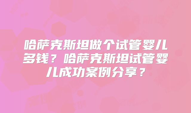 哈萨克斯坦做个试管婴儿多钱？哈萨克斯坦试管婴儿成功案例分享？
