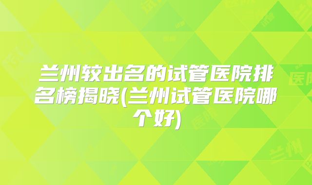 兰州较出名的试管医院排名榜揭晓(兰州试管医院哪个好)