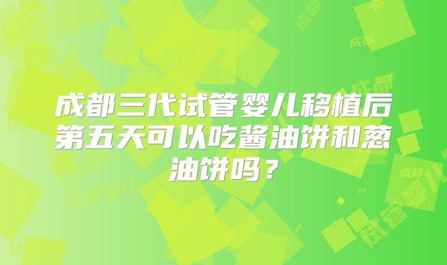 成都三代试管婴儿移植后第五天可以吃酱油饼和葱油饼吗?