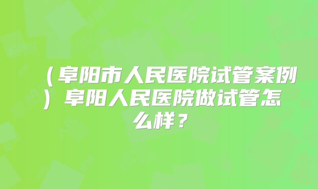 （阜阳市人民医院试管案例）阜阳人民医院做试管怎么样？