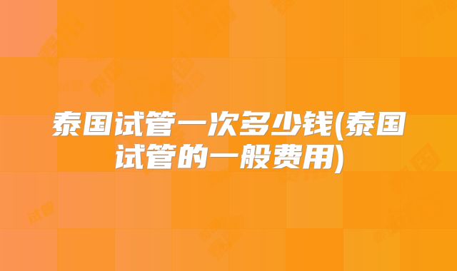 泰国试管一次多少钱(泰国试管的一般费用)