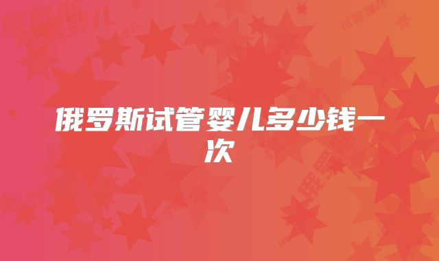 俄罗斯试管婴儿多少钱一次