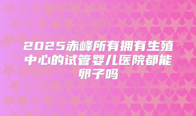 2025赤峰所有拥有生殖中心的试管婴儿医院都能卵子吗