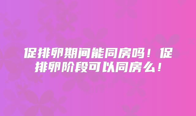 促排卵期间能同房吗！促排卵阶段可以同房么！