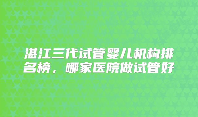 湛江三代试管婴儿机构排名榜，哪家医院做试管好