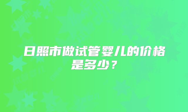 日照市做试管婴儿的价格是多少?