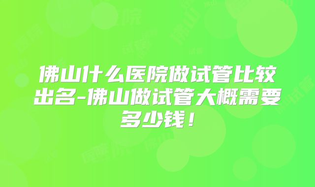 佛山什么医院做试管比较出名-佛山做试管大概需要多少钱！