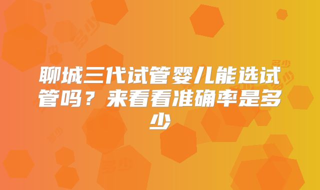 聊城三代试管婴儿能选试管吗?来看看准确率是多少