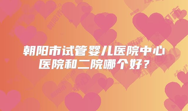 朝阳市试管婴儿医院中心医院和二院哪个好？