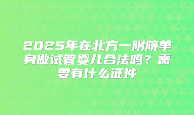 2025年在北方一附院单身做试管婴儿合法吗？需要有什么证件