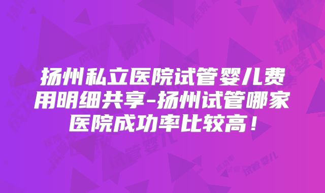 扬州私立医院试管婴儿费用明细共享-扬州试管哪家医院成功率比较高！