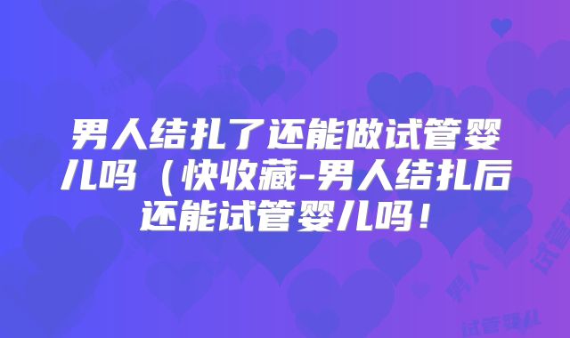 男人结扎了还能做试管婴儿吗(快收藏-男人结扎后还能试管婴儿吗!