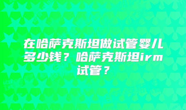 在哈萨克斯坦做试管婴儿多少钱？哈萨克斯坦irm试管？