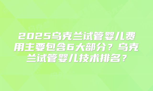 2025乌克兰试管婴儿费用主要包含6大部分?乌克兰试管婴儿技术排名?