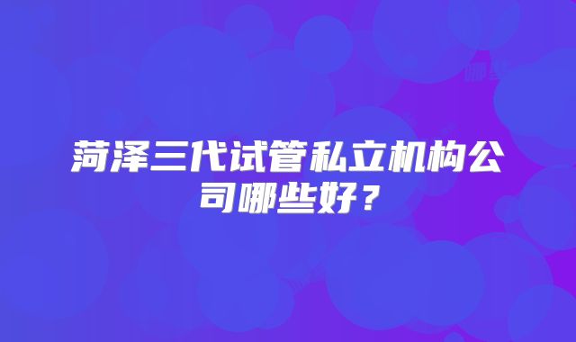 菏泽三代试管私立机构公司哪些好？
