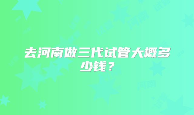 去河南做三代试管大概多少钱？