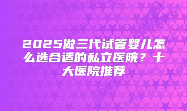 2025做三代试管婴儿怎么选合适的私立医院？十大医院推荐
