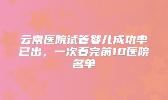 云南医院试管婴儿成功率已出，一次看完前10医院名单