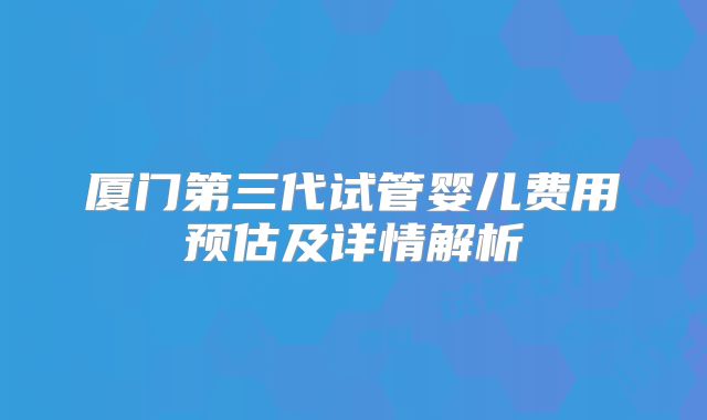 厦门第三代试管婴儿费用预估及详情解析