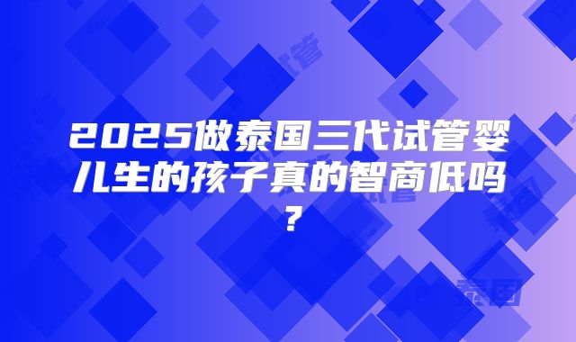 2025做泰国三代试管婴儿生的孩子真的智商低吗？