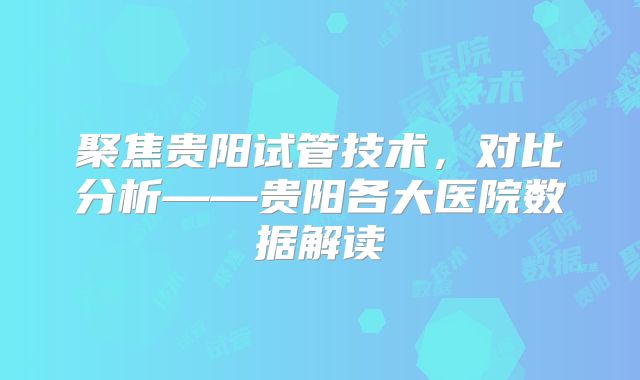 聚焦贵阳试管技术，对比分析——贵阳各大医院数据解读