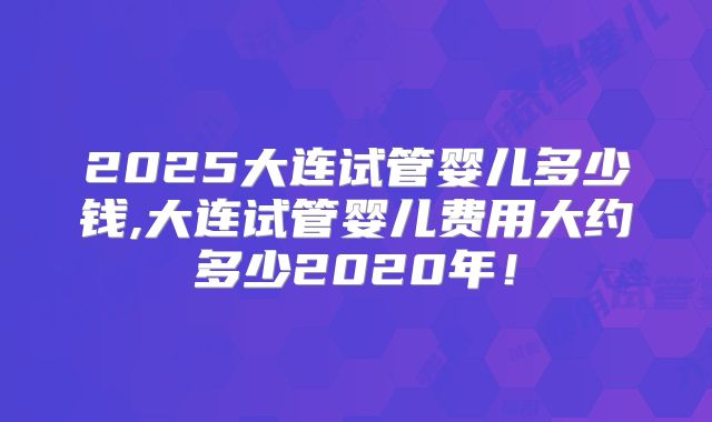 2025大连试管婴儿多少钱,大连试管婴儿费用大约多少2020年！