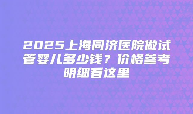 2025上海同济医院做试管婴儿多少钱？价格参考明细看这里