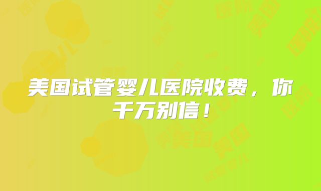 美国试管婴儿医院收费，你千万别信！