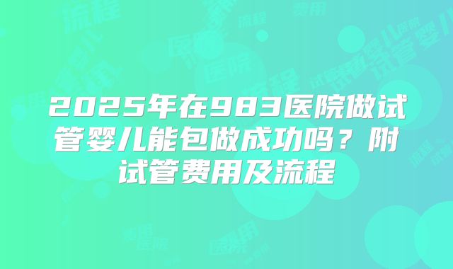 2025年在983医院做试管婴儿能包做成功吗？附试管费用及流程