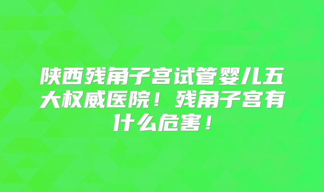 陕西残角子宫试管婴儿五大权威医院！残角子宫有什么危害！