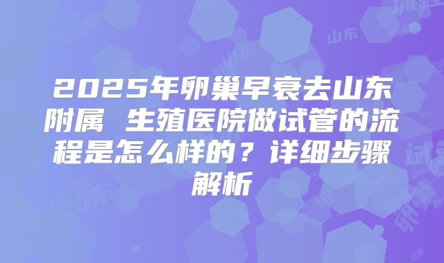 2025年卵巢早衰去山东附属 生殖医院做试管的流程是怎么样的？详细步骤解析