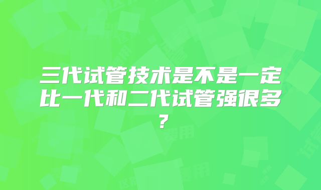 三代试管技术是不是一定比一代和二代试管强很多？