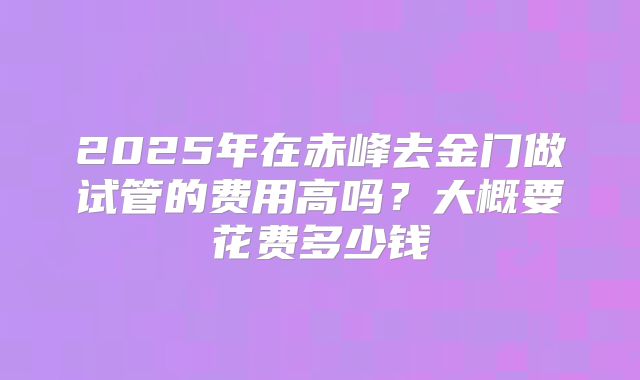2025年在赤峰去金门做试管的费用高吗？大概要花费多少钱