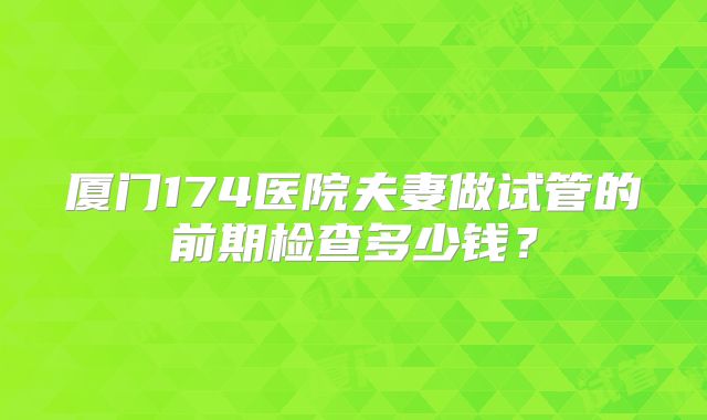 厦门174医院夫妻做试管的前期检查多少钱?
