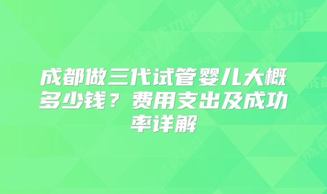 成都做三代试管婴儿大概多少钱?费用支出及成功率详解