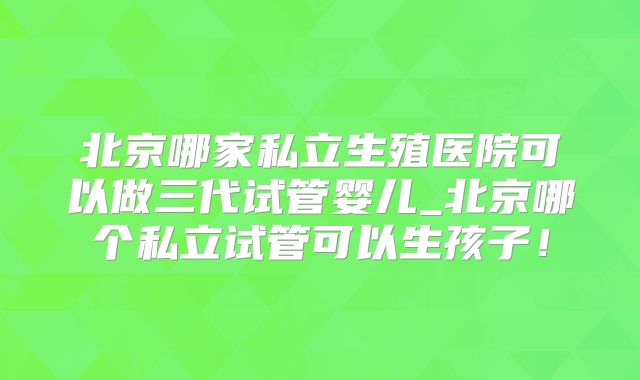 北京哪家私立生殖医院可以做三代试管婴儿_北京哪个私立试管可以生孩子！