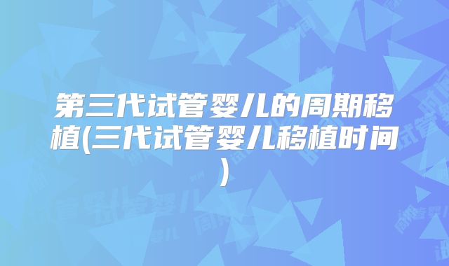 第三代试管婴儿的周期移植(三代试管婴儿移植时间)