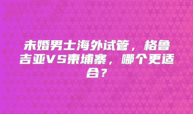 未婚男士海外试管，格鲁吉亚VS柬埔寨，哪个更适合？