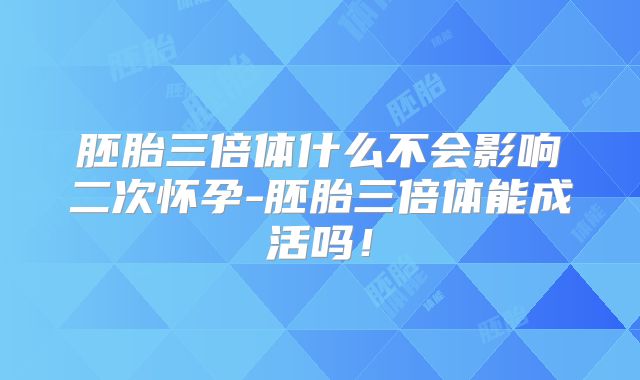 胚胎三倍体什么不会影响二次怀孕-胚胎三倍体能成活吗！
