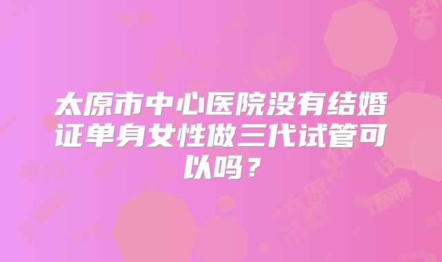 太原市中心医院没有结婚证单身女性做三代试管可以吗?