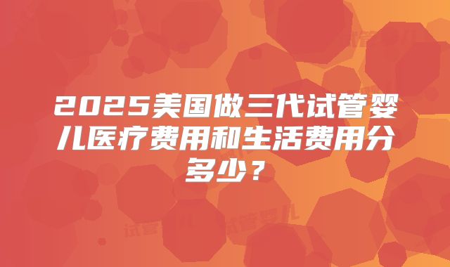 2025美国做三代试管婴儿医疗费用和生活费用分多少？