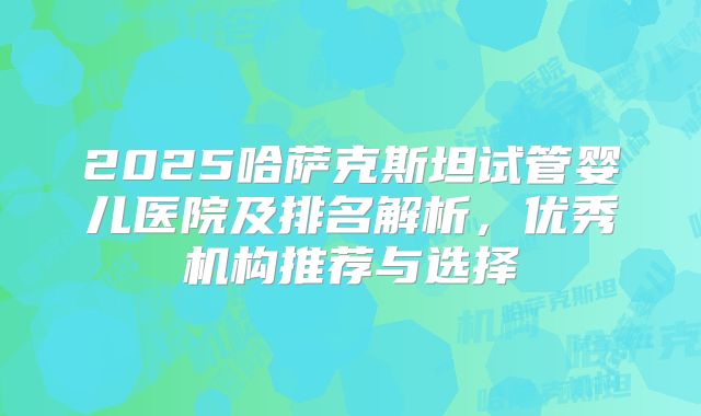 2025哈萨克斯坦试管婴儿医院及排名解析，优秀机构推荐与选择