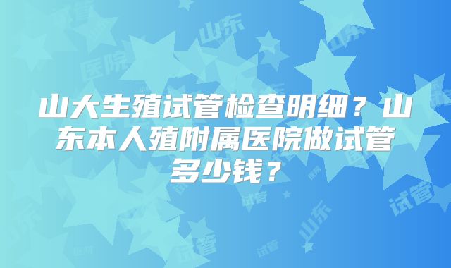 山大生殖试管检查明细?山东本人殖附属医院做试管多少钱?
