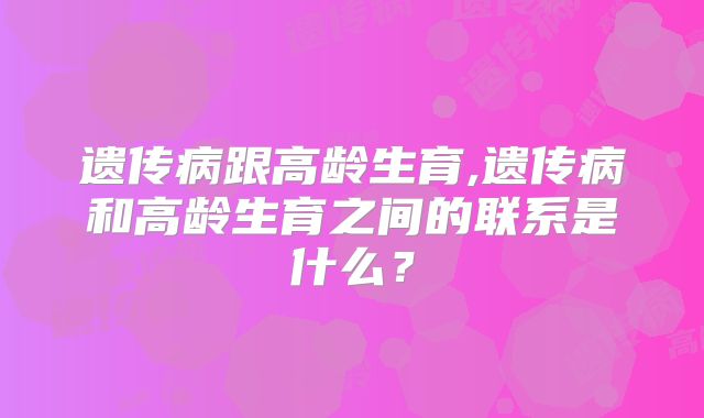 遗传病跟高龄生育,遗传病和高龄生育之间的联系是什么？
