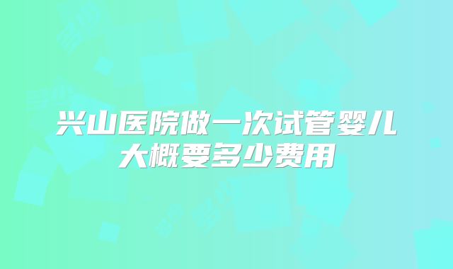 兴山医院做一次试管婴儿大概要多少费用