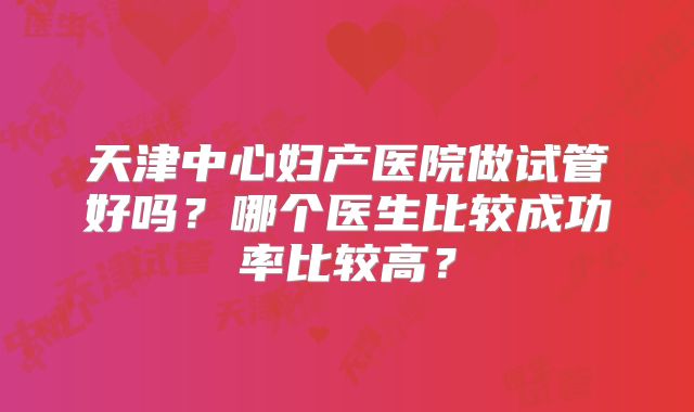 天津中心妇产医院做试管好吗?哪个医生比较成功率比较高?